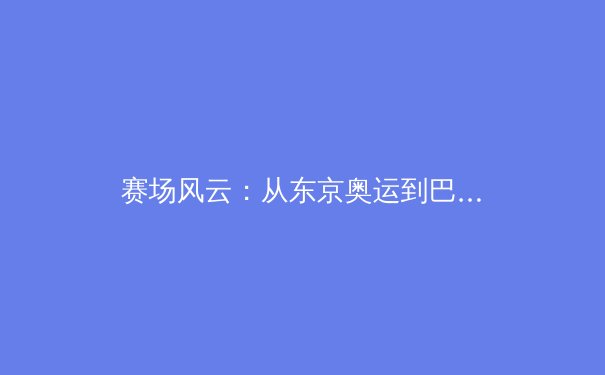 赛场风云：从东京奥运到巴黎新程，体育精神的时代回响