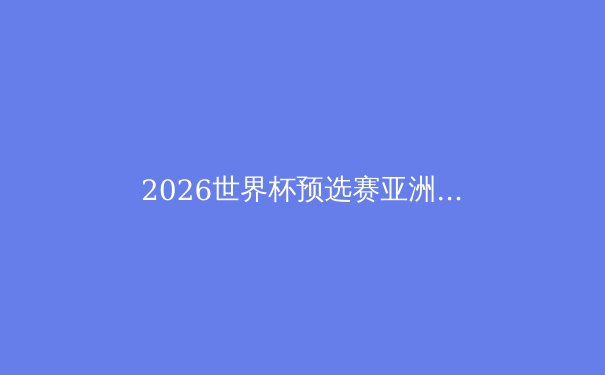 2026世界杯预选赛亚洲区激战正酣：中国队能否突围？深度解析出线形势 - 2