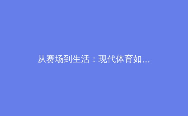 从赛场到生活：现代体育如何塑造社会文化与个人价值观 - 2