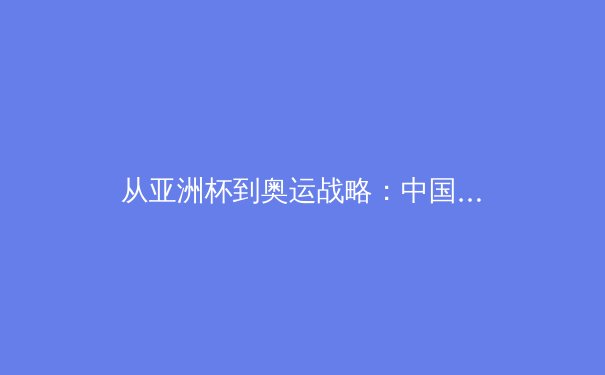 从亚洲杯到奥运战略：中国体育产业的结构性变革与未来机遇