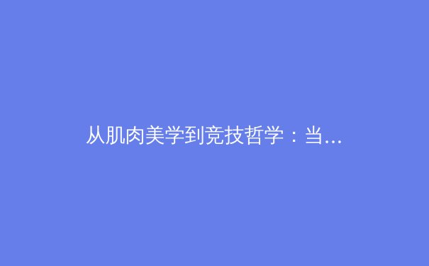 从肌肉美学到竞技哲学：当代职业体育的身体叙事与商业解构