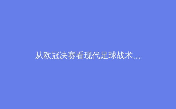 从欧冠决赛看现代足球战术演进：数据驱动下的绿茵革命 - 4