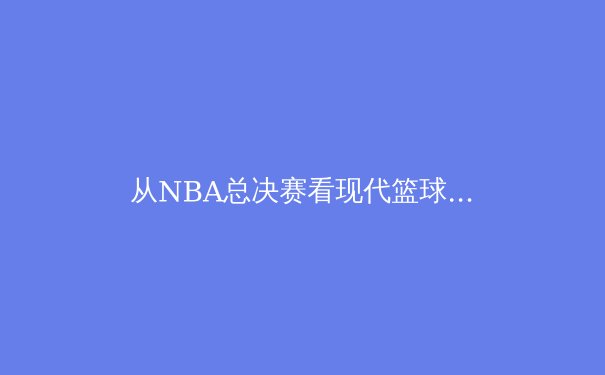 从NBA总决赛看现代篮球战术演进：数据驱动下的攻防革命 - 4