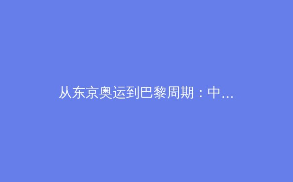 从东京奥运到巴黎周期：中国军团优势项目格局演变与潜在挑战 - 2