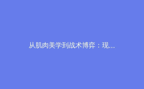 从肌肉美学到战术博弈：现代体育竞技中的身体叙事与商业逻辑 - 3